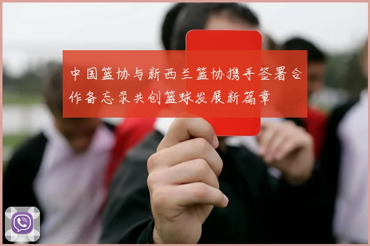中国篮协与新西兰篮协携手签署合作备忘录共创篮球发展新篇章